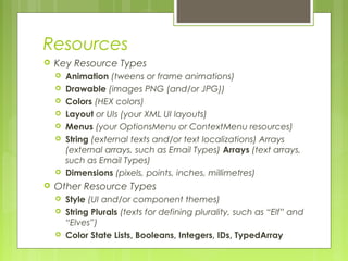 Resources
 Key Resource Types
 Animation (tweens or frame animations)
 Drawable (images PNG (and/or JPG))
 Colors (HEX colors)
 Layout or UIs (your XML UI layouts)
 Menus (your OptionsMenu or ContextMenu resources)
 String (external texts and/or text localizations) Arrays
(external arrays, such as Email Types) Arrays (text arrays,
such as Email Types)
 Dimensions (pixels, points, inches, millimetres)
 Other Resource Types
 Style (UI and/or component themes)
 String Plurals (texts for defining plurality, such as “Elf” and
“Elves”)
 Color State Lists, Booleans, Integers, IDs, TypedArray
 