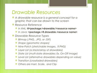 Drawable Resources
 A drawable resource is a general concept for a
graphic that can be drawn to the screen
 Resource Reference
 In XML: @<package:>drawable/<resource name>
 In Java: <package.>R.drawable.<resource name>
 Drawable Resource Types
 Bitmap (.PNG, .JPG, or .GIF)
 Shape (geometric shapes)
 Nine-Patch (stretchable images, .9.PNG)
 Layer List (a stack/array of drawables)
 State List (multi-state drawables; Ex. On-Off Image)
 Level List (alternative drawables depending on value)
 Transition (crossfaded drawables)
 Others are Inset, Scale, and Clip
 