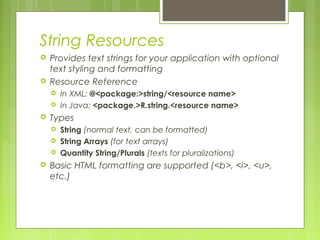 String Resources
 Provides text strings for your application with optional
text styling and formatting
 Resource Reference
 In XML: @<package:>string/<resource name>
 In Java: <package.>R.string.<resource name>
 Types
 String (normal text, can be formatted)
 String Arrays (for text arrays)
 Quantity String/Plurals (texts for pluralizations)
 Basic HTML formatting are supported (<b>, <i>, <u>,
etc.)
 