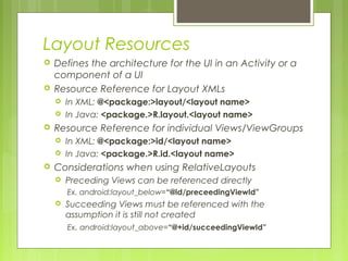 Layout Resources
 Defines the architecture for the UI in an Activity or a
component of a UI
 Resource Reference for Layout XMLs
 In XML: @<package:>layout/<layout name>
 In Java: <package.>R.layout.<layout name>
 Resource Reference for individual Views/ViewGroups
 In XML: @<package:>id/<layout name>
 In Java: <package.>R.id.<layout name>
 Considerations when using RelativeLayouts
 Preceding Views can be referenced directly
Ex. android:layout_below=“@id/preceedingViewId”
 Succeeding Views must be referenced with the
assumption it is still not created
Ex. android:layout_above=“@+id/succeedingViewId”
 