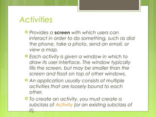 Activities
 Provides a screen with which users can
interact in order to do something, such as dial
the phone, take a photo, send an email, or
view a map.
 Each activity is given a window in which to
draw its user interface. The window typically
fills the screen, but may be smaller than the
screen and float on top of other windows.
 An application usually consists of multiple
activities that are loosely bound to each
other.
 To create an activity, you must create a
subclass of Activity (or an existing subclass of
it). 
 