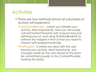 Activities
 There are two methods almost all subclasses of
Activity will implement:
 onCreate(Bundle) - where you initialize your
activity. Most importantly, here you will usually
call setContentView(int) with a layout resource
defining your UI, and using findViewById(int) to
retrieve the widgets in that UI that you need to
interact with programmatically.
 onPause() - is where you deal with the user
leaving your activity. Most importantly, any
changes made by the user should at this point
be committed (usually to the ContentProvider
holding the data).
 