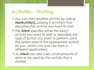 Activities – Starting
 You can start another activity by calling
startActivity(), passing it an Intent that
describes the activity you want to start.
 The intent specifies either the exact
activity you want to start or describes the
type of action you want to perform (and
the system selects the appropriate activity
for you, which can even be from a
different application).
 An intent can also carry small amounts of
data to be used by the activity that is
started.
 