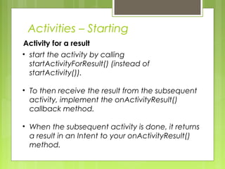 Activity for a result
Activities – Starting
• start the activity by calling
startActivityForResult() (instead of
startActivity()).
• To then receive the result from the subsequent
activity, implement the onActivityResult()
callback method.
• When the subsequent activity is done, it returns
a result in an Intent to your onActivityResult()
method.
 