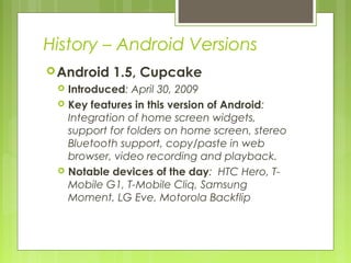 History – Android Versions
Android 1.5, Cupcake
 Introduced: April 30, 2009
 Key features in this version of Android:
Integration of home screen widgets,
support for folders on home screen, stereo
Bluetooth support, copy/paste in web
browser, video recording and playback.
 Notable devices of the day: HTC Hero, T-
Mobile G1, T-Mobile Cliq, Samsung
Moment, LG Eve, Motorola Backflip
 