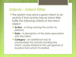 Intents – Intent Filter
 The system may send a given Intent to an
activity if that activity has an intent filter
fulfills the following criteria of the Intent
object:
 Action - A string naming the action to
perform.
 Data - A description of the data associated
with the intent.
 Category - an additional way to
characterize the activity handling the
intent, usually related to the user gesture or
location from which it's started.
 