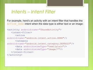 Intents – Intent Filter
For example, here's an activity with an intent filter that handles the 
ACTION_SEND intent when the data type is either text or an image:
<activity android:name="ShareActivity">
    <intent-filter>
        <action
android:name="android.intent.action.SEND"/>
        <category
android:name="android.intent.category.DEFAULT"/>
        <data android:mimeType="text/plain"/>
        <data android:mimeType="image/*"/>
    </intent-filter>
</activity>
 