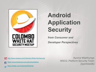 Android
Application
Security
from Consumer and
Developer Perspectives
http://www.meetup.com/Colombo-White-Hat-Security
https://www.facebook.com/colombowhitehat
https://twitter.com/ColomboWhiteHat
Ayoma Wijethunga
WSO2, Platform Security Team
[ayomawdb]
 
