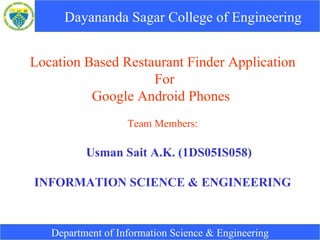 Dayananda Sagar College of Engineering   Location Based Restaurant Finder Application For Google Android Phones  Team Members: Usman Sait A.K. (1DS05IS058) INFORMATION SCIENCE & ENGINEERING Department of Information Science & Engineering 