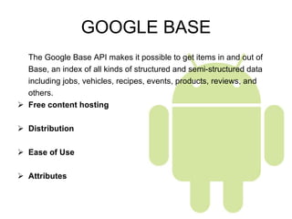 GOOGLE BASE The Google Base API makes it possible to get items in and out of  Base, an index of all kinds of structured and semi-structured data  including jobs, vehicles, recipes, events, products, reviews, and  others. Free content hosting Distribution Ease of Use Attributes 