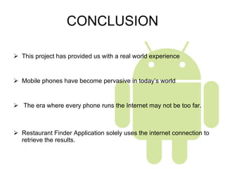 CONCLUSION This project has provided us with a real world experience  Mobile phones have become pervasive in today’s world The era where every phone runs the Internet may not be too far. Restaurant Finder Application solely uses the internet connection to retrieve the results. 
