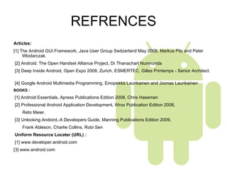 REFRENCES Articles:  [1] The Android GUI Framework, Java User Group Switzerland May 2008, Markus Pilz and Peter Wlodarczak.   [2] Android: The Open Handset Alliance Project, Dr.Thanachart Numnonda   [3] Deep Inside Android, Open Expo 2008, Zurich, ESMERTEC, Gilles Printemps - Senior Architect.  [4] Google Android Multimedia Programming, Einopekka Laurikainen and Joonas Laurikainen  BOOKS :    [1] Android Essentials, Apress Publications Edition 2008, Chris Haseman   [2] Professional Android Application Development, Wrox Publication Edition 2008,  Reto Meier.   [3] Unlocking Andoird,-A Developers Guide, Manning Publications Edition 2009,  Frank Ableson, Charlie Collins, Robi Sen   Uniform Resource Locater (URL) :    [1] www.developer.android.com [3] www.android.com       