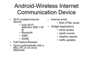 Android-Wireless Internet Communication Device Wi-Fi enabled Internet Device  Auto Wi-Fi detection (802.11b/g) Bluetooth GSM EDGE Full Feature Browser  Syncs automatically with a Mac, PC or on Linux Machines Internet email  Rich HTML email  Widget Applications  stock quotes  sports scores weather reports traffic updates 