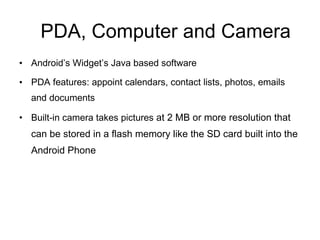 PDA, Computer and Camera Android’s Widget’s Java based software PDA features: appoint calendars, contact lists, photos, emails and documents  Built-in camera takes pictures  at 2 MB or more resolution that can be stored in a flash memory like the SD card built into the Android Phone 