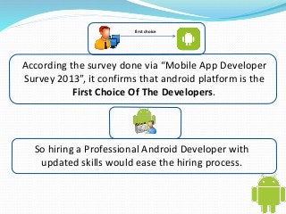 first choice 
According the survey done via “Mobile App Developer 
Survey 2013”, it confirms that android platform is the 
First Choice Of The Developers. 
So hiring a Professional Android Developer with 
updated skills would ease the hiring process. 
 