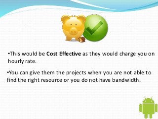 •This would be Cost Effective as they would charge you on 
hourly rate. 
•You can give them the projects when you are not able to 
find the right resource or you do not have bandwidth. 
 