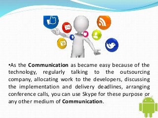 •As the Communication as became easy because of the 
technology, regularly talking to the outsourcing 
company, allocating work to the developers, discussing 
the implementation and delivery deadlines, arranging 
conference calls, you can use Skype for these purpose or 
any other medium of Communication. 
 