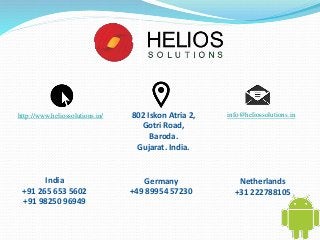http://www.heliossolutions.in/ 802 Iskon Atria 2, 
Gotri Road, 
Baroda. 
Gujarat. India. 
info@heliossolutions.in 
Germany 
+49 89954 57230 
Netherlands 
+31 222788105 
India 
+91 265 653 5602 
+91 98250 96949 
