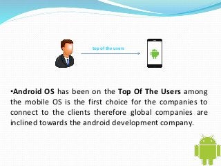 top of the users 
•Android OS has been on the Top Of The Users among 
the mobile OS is the first choice for the companies to 
connect to the clients therefore global companies are 
inclined towards the android development company. 
 