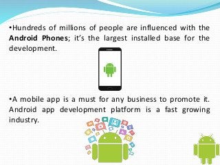 •Hundreds of millions of people are influenced with the 
Android Phones; it’s the largest installed base for the 
development. 
•A mobile app is a must for any business to promote it. 
Android app development platform is a fast growing 
industry. 
 