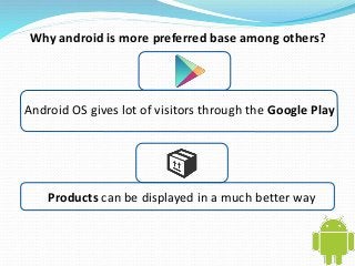 Why android is more preferred base among others? 
Android OS gives lot of visitors through the Google Play 
Products can be displayed in a much better way 
 