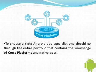 •To choose a right Android app specialist one should go 
through the entire portfolio that contains the knowledge 
of Cross Platforms and native apps. 
 