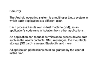 Security The Android operating system is a multi-user Linux system in which each application is a different user. Each process has its own virtual machine (VM), so an application's code runs in isolation from other applications. An application can request permission to access device data such as the user's contacts, SMS messages, the mountable storage (SD card), camera, Bluetooth, and more.  All application permissions must be granted by the user at install time. 