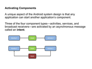 Activating Components A unique aspect of the Android system design is that any application can start another application’s component.  Three of the four component types—activities, services, and broadcast receivers—are activated by an asynchronous message called an  intent .  