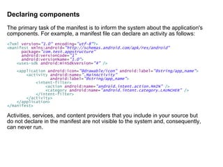 Declaring components The primary task of the manifest is to inform the system about the application's components. For example, a manifest file can declare an activity as follows: <? xml   version = "1.0"   encoding = "utf-8" ?> < manifest   xmlns:android = "http://schemas.android.com/apk/res/android" package = "com.test.appstructure" android:versionCode = "1" android:versionName = "1.0" > < uses-sdk   android:minSdkVersion = "4"   /> < application   android:icon = "@drawable/icon"   android:label = "@string/app_name" > < activity   android:name = ".MainActivity" android:label = "@string/app_name" > < intent-filter > < action   android:name = "android.intent.action.MAIN"   /> < category   android:name = "android.intent.category.LAUNCHER"   /> </ intent-filter > </ activity > </ application > </ manifest > Activities, services, and content providers that you include in your source but do not declare in the manifest are not visible to the system and, consequently, can never run. 