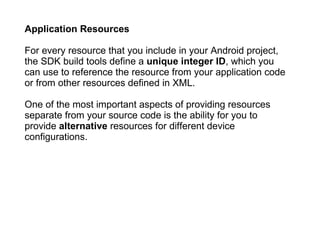Application Resources For every resource that you include in your Android project, the SDK build tools define a  unique integer ID , which you can use to reference the resource from your application code or from other resources defined in XML.  One of the most important aspects of providing resources separate from your source code is the ability for you to provide  alternative  resources for different device configurations. 