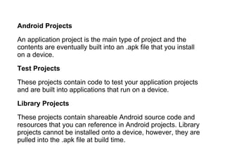 Android Projects An application project is the main type of project and the contents are eventually built into an .apk file that you install on a device. Test Projects These projects contain code to test your application projects and are built into applications that run on a device. Library Projects These projects contain shareable Android source code and resources that you can reference in Android projects. Library projects cannot be installed onto a device, however, they are pulled into the .apk file at build time. 