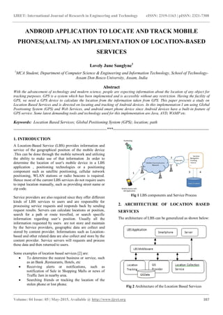 IJRET: International Journal of Research in Engineering and Technology eISSN: 2319-1163 | pISSN: 2321-7308
_______________________________________________________________________________________
Volume: 04 Issue: 05 | May-2015, Available @ http://www.ijret.org 387
ANDROID APPLICATION TO LOCATE AND TRACK MOBILE
PHONES(AALTM)- AN IMPLEMENTATION OF LOCATION-BASED
SERVICES
Lovely June Sanglyne1
1
MCA Student, Department of Computer Science & Engineering and Information Technology, School of Technology-
Assam Don Bosco University, Assam, India
Abstract
With the advancement of technology and modern science, people are expecting information about the location of any object for
tracking purposes. GPS is a system which has been implemented and is accessible without any restriction. Having the facility of
GPS, we need a GPS device to calculate the location from the information taken from GPS. This paper presents a study on
Location Based Services and is directed on locating and tracking of Android devices. In this implementation I am using Global
Positioning System (GPS) and Web Services, and android smart phone device since Android devices have a built-in feature of
GPS service. Some latest demanding tools and technology used for this implementation are Java, AVD, WAMP etc.
Keywords: Location Based Services; Global Positioning System (GPS); location; path
--------------------------------------------------------------------***----------------------------------------------------------------------
1. INTRODUCTION
A Location-Based Service (LBS) provides information and
service of the geographical position of the mobile device
.This can be done through the mobile network and utilizing
the ability to make use of that information .In order to
determine the location of user's mobile device in a LBS
application , positioning technologies or a positioning
component such as satellite positioning, cellular network
positioning, WLAN stations or radio beacons is required.
Hence most of the current LBS services do not require users
to input location manually, such as providing street name or
zip code.
Service providers are also required since they offer different
kinds of LBS services to users and are responsible for
processing service requests and responds back by sending
request results. Servers can calculate locations or position,
search for a path or route travelled, or search specific
information regarding user‟s position. Usually all the
information requested by users are not store and maintain
by the Service providers, geographic data are collect and
stored by content provider. Informations such as Location-
based and other related data are also collect and store by the
content provider. Service servers will requests and process
these data and then returned to users.
Some examples of location based services [2] are:
 To determine the nearest business or service, such
as an Bank ,Restaurants, Hotels, etc
 Receiving alerts or notifications, such as
notification of Sale in Shopping Malls or news of
Traffic Jam in nearby area.
 Searching friends or tracking the location of the
stolen phone or lost phone.
Fig 1 LBS components and Service Process
2. ARCHITECTURE OF LOCATION BASED
SERVICES
The architecture of LBS can be generalized as shown below:
Fig 2 Architecture of the Location Based Services
 