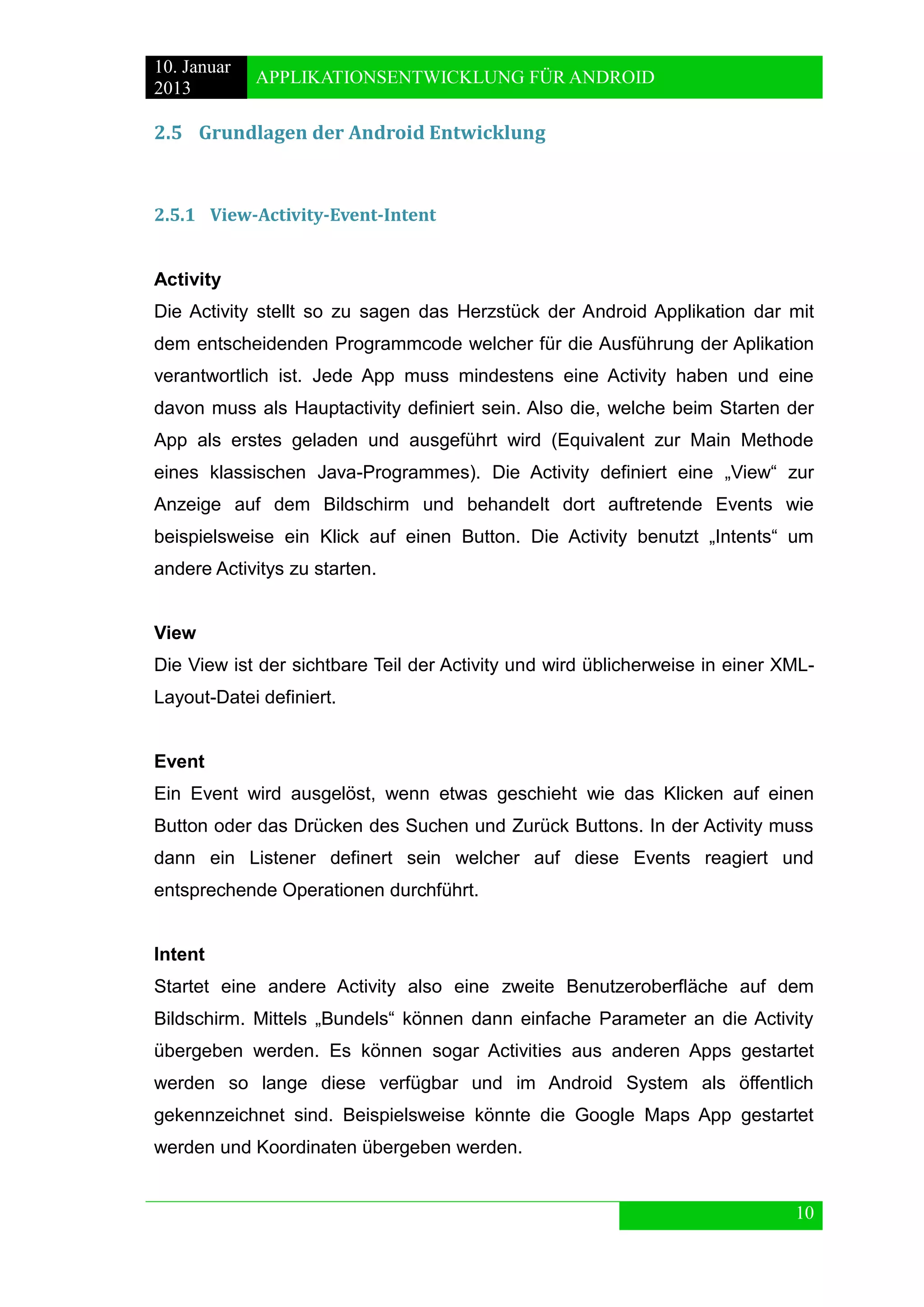 10. Januar 
2013 
APPLIKATIONSENTWICKLUNG FÜR ANDROID 
10 
2.5 Grundlagen der Android Entwicklung 
2.5.1 View-Activity-Event-Intent 
Activity 
Die Activity stellt so zu sagen das Herzstück der Android Applikation dar mit dem entscheidenden Programmcode welcher für die Ausführung der Aplikation verantwortlich ist. Jede App muss mindestens eine Activity haben und eine davon muss als Hauptactivity definiert sein. Also die, welche beim Starten der App als erstes geladen und ausgeführt wird (Equivalent zur Main Methode eines klassischen Java-Programmes). Die Activity definiert eine „View“ zur Anzeige auf dem Bildschirm und behandelt dort auftretende Events wie beispielsweise ein Klick auf einen Button. Die Activity benutzt „Intents“ um andere Activitys zu starten. 
View 
Die View ist der sichtbare Teil der Activity und wird üblicherweise in einer XML- Layout-Datei definiert. 
Event 
Ein Event wird ausgelöst, wenn etwas geschieht wie das Klicken auf einen Button oder das Drücken des Suchen und Zurück Buttons. In der Activity muss dann ein Listener definert sein welcher auf diese Events reagiert und entsprechende Operationen durchführt. 
Intent 
Startet eine andere Activity also eine zweite Benutzeroberfläche auf dem Bildschirm. Mittels „Bundels“ können dann einfache Parameter an die Activity übergeben werden. Es können sogar Activities aus anderen Apps gestartet werden so lange diese verfügbar und im Android System als öffentlich gekennzeichnet sind. Beispielsweise könnte die Google Maps App gestartet werden und Koordinaten übergeben werden. 
 
