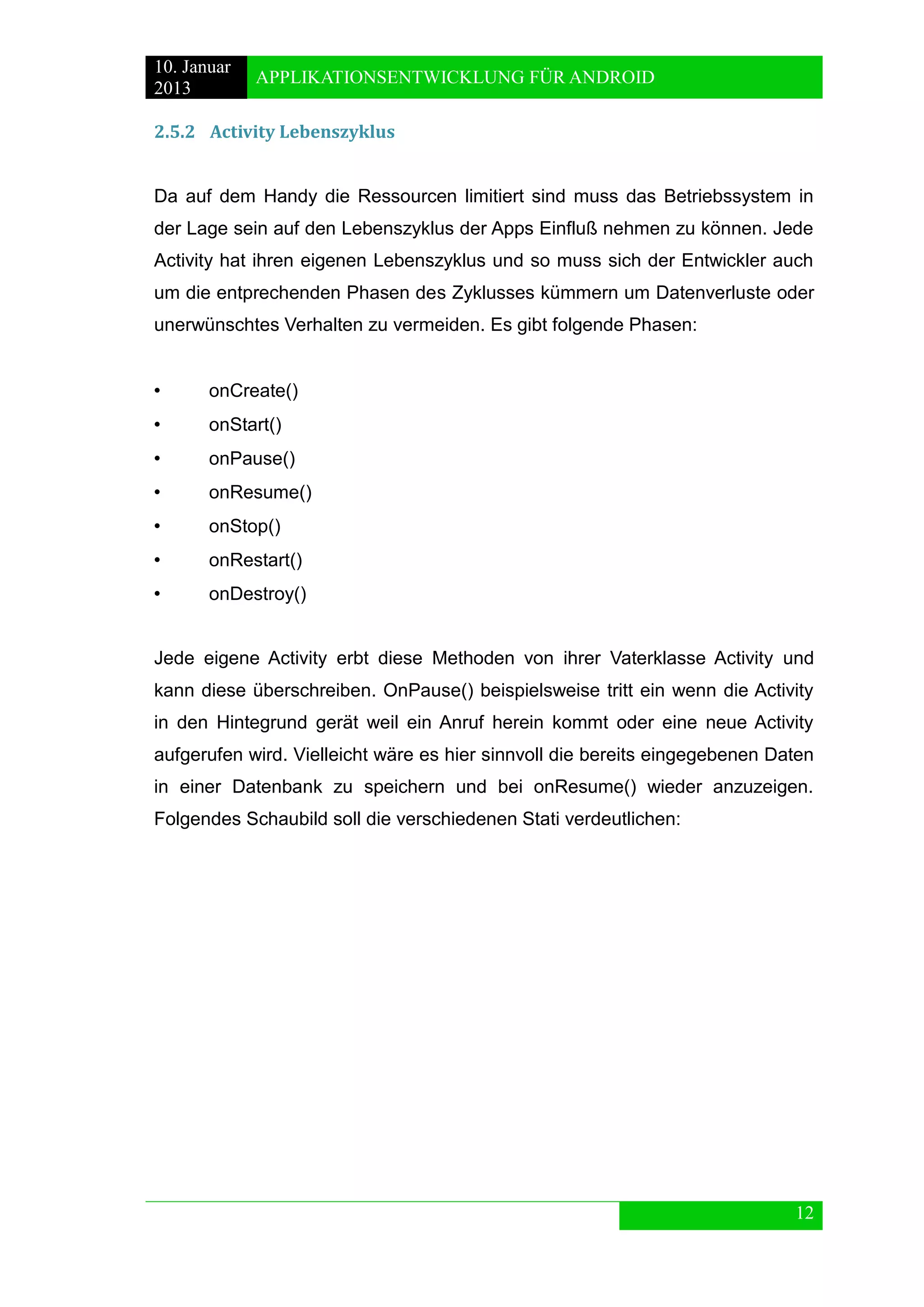 10. Januar 
2013 
APPLIKATIONSENTWICKLUNG FÜR ANDROID 
12 
2.5.2 Activity Lebenszyklus 
Da auf dem Handy die Ressourcen limitiert sind muss das Betriebssystem in der Lage sein auf den Lebenszyklus der Apps Einfluß nehmen zu können. Jede Activity hat ihren eigenen Lebenszyklus und so muss sich der Entwickler auch um die entprechenden Phasen des Zyklusses kümmern um Datenverluste oder unerwünschtes Verhalten zu vermeiden. Es gibt folgende Phasen: 
• onCreate() 
• onStart() 
• onPause() 
• onResume() 
• onStop() 
• onRestart() 
• onDestroy() 
Jede eigene Activity erbt diese Methoden von ihrer Vaterklasse Activity und kann diese überschreiben. OnPause() beispielsweise tritt ein wenn die Activity in den Hintegrund gerät weil ein Anruf herein kommt oder eine neue Activity aufgerufen wird. Vielleicht wäre es hier sinnvoll die bereits eingegebenen Daten in einer Datenbank zu speichern und bei onResume() wieder anzuzeigen. Folgendes Schaubild soll die verschiedenen Stati verdeutlichen: 
 