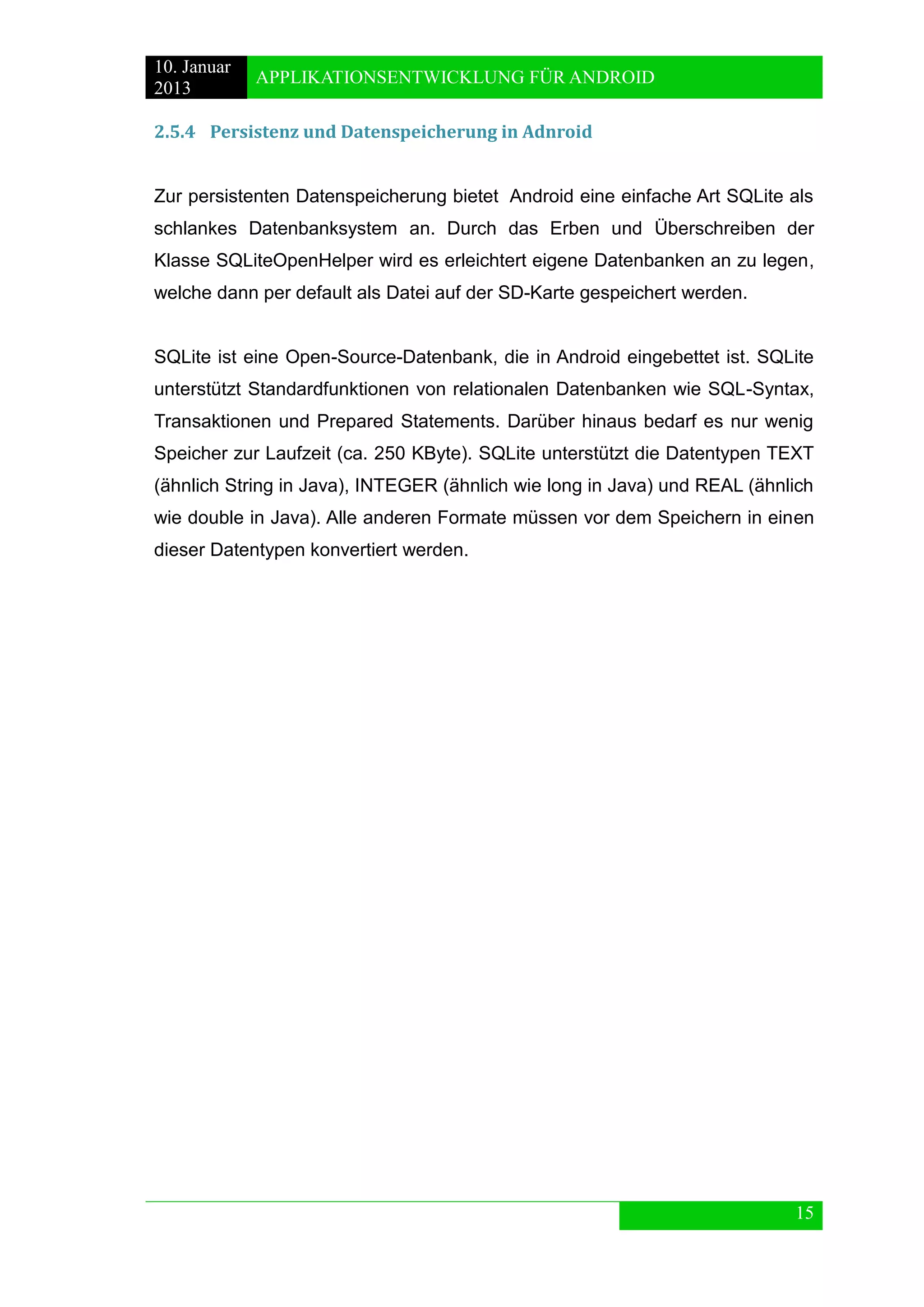 10. Januar 
2013 
APPLIKATIONSENTWICKLUNG FÜR ANDROID 
15 
2.5.4 Persistenz und Datenspeicherung in Adnroid 
Zur persistenten Datenspeicherung bietet Android eine einfache Art SQLite als schlankes Datenbanksystem an. Durch das Erben und Überschreiben der Klasse SQLiteOpenHelper wird es erleichtert eigene Datenbanken an zu legen, welche dann per default als Datei auf der SD-Karte gespeichert werden. 
SQLite ist eine Open-Source-Datenbank, die in Android eingebettet ist. SQLite unterstützt Standardfunktionen von relationalen Datenbanken wie SQL-Syntax, Transaktionen und Prepared Statements. Darüber hinaus bedarf es nur wenig Speicher zur Laufzeit (ca. 250 KByte). SQLite unterstützt die Datentypen TEXT (ähnlich String in Java), INTEGER (ähnlich wie long in Java) und REAL (ähnlich wie double in Java). Alle anderen Formate müssen vor dem Speichern in einen dieser Datentypen konvertiert werden. 
 