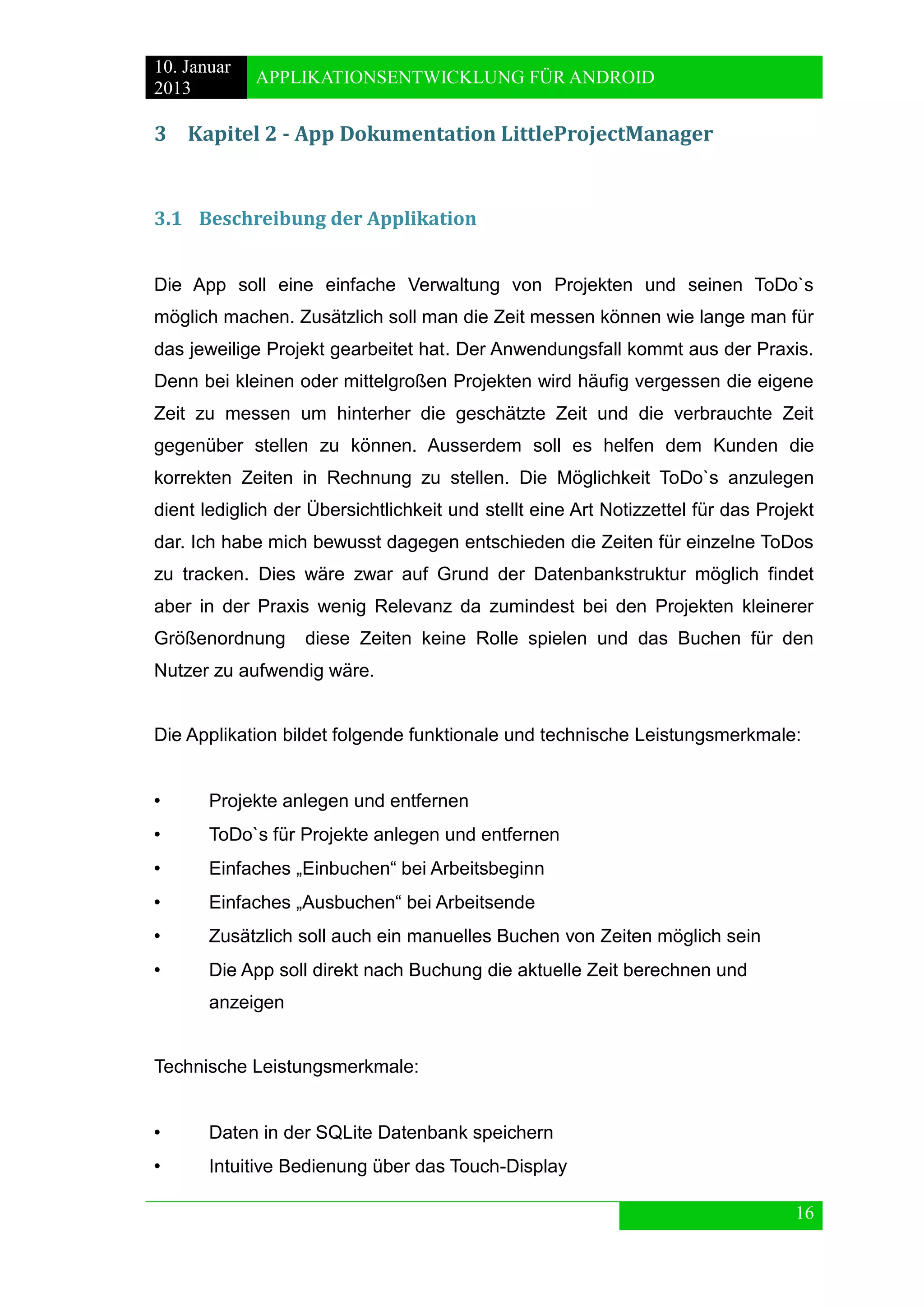 10. Januar 
2013 
APPLIKATIONSENTWICKLUNG FÜR ANDROID 
16 
3 Kapitel 2 - App Dokumentation LittleProjectManager 
3.1 Beschreibung der Applikation 
Die App soll eine einfache Verwaltung von Projekten und seinen ToDo`s möglich machen. Zusätzlich soll man die Zeit messen können wie lange man für das jeweilige Projekt gearbeitet hat. Der Anwendungsfall kommt aus der Praxis. Denn bei kleinen oder mittelgroßen Projekten wird häufig vergessen die eigene Zeit zu messen um hinterher die geschätzte Zeit und die verbrauchte Zeit gegenüber stellen zu können. Ausserdem soll es helfen dem Kunden die korrekten Zeiten in Rechnung zu stellen. Die Möglichkeit ToDo`s anzulegen dient lediglich der Übersichtlichkeit und stellt eine Art Notizzettel für das Projekt dar. Ich habe mich bewusst dagegen entschieden die Zeiten für einzelne ToDos zu tracken. Dies wäre zwar auf Grund der Datenbankstruktur möglich findet aber in der Praxis wenig Relevanz da zumindest bei den Projekten kleinerer Größenordnung diese Zeiten keine Rolle spielen und das Buchen für den Nutzer zu aufwendig wäre. 
Die Applikation bildet folgende funktionale und technische Leistungsmerkmale: 
• Projekte anlegen und entfernen 
• ToDo`s für Projekte anlegen und entfernen 
• Einfaches „Einbuchen“ bei Arbeitsbeginn 
• Einfaches „Ausbuchen“ bei Arbeitsende 
• Zusätzlich soll auch ein manuelles Buchen von Zeiten möglich sein 
• Die App soll direkt nach Buchung die aktuelle Zeit berechnen und 
anzeigen 
Technische Leistungsmerkmale: 
• Daten in der SQLite Datenbank speichern 
• Intuitive Bedienung über das Touch-Display  