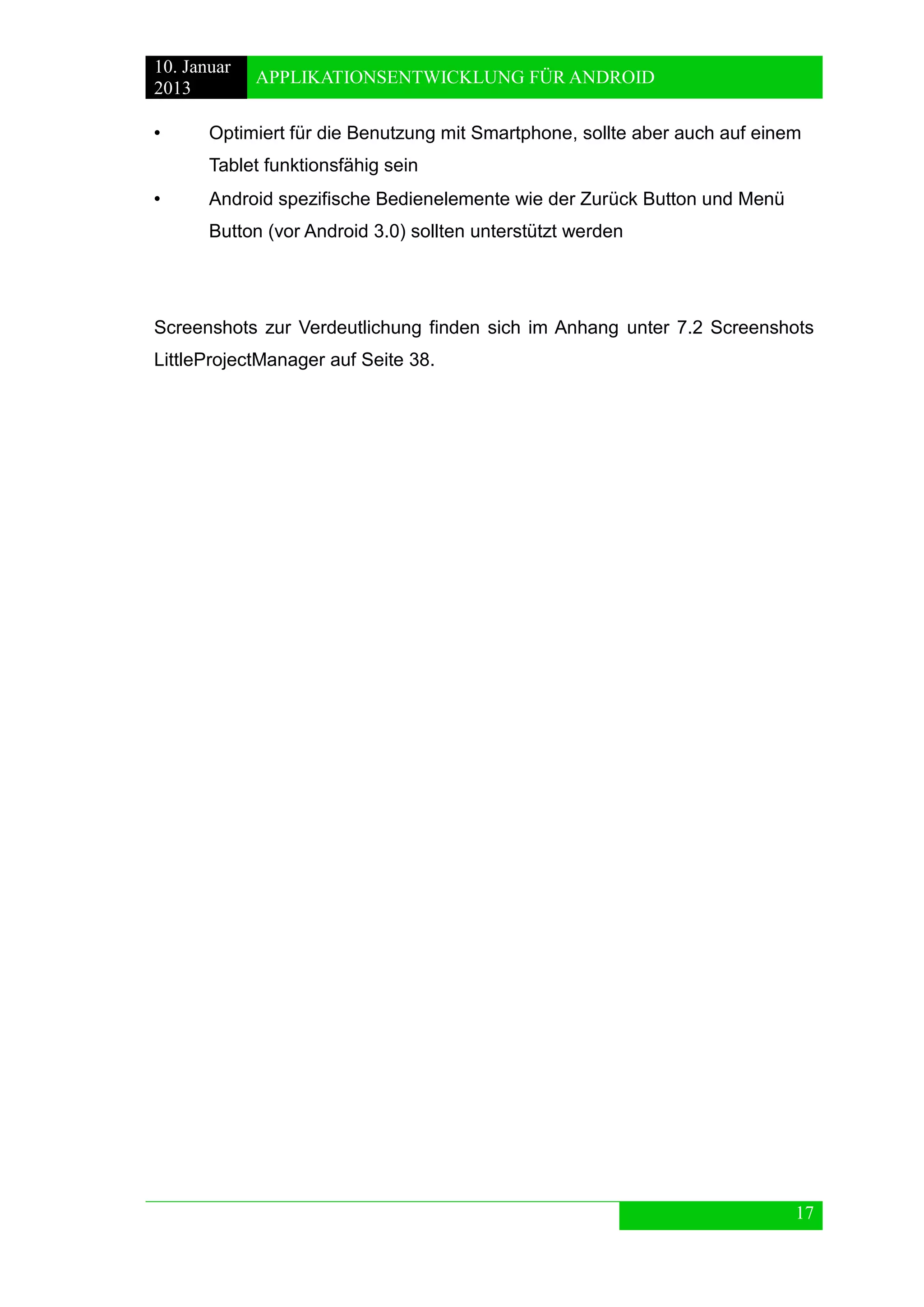 10. Januar 
2013 
APPLIKATIONSENTWICKLUNG FÜR ANDROID 
17 
• Optimiert für die Benutzung mit Smartphone, sollte aber auch auf einem 
Tablet funktionsfähig sein 
• Android spezifische Bedienelemente wie der Zurück Button und Menü 
Button (vor Android 3.0) sollten unterstützt werden 
Screenshots zur Verdeutlichung finden sich im Anhang unter 7.2 Screenshots LittleProjectManager auf Seite 38. 
 