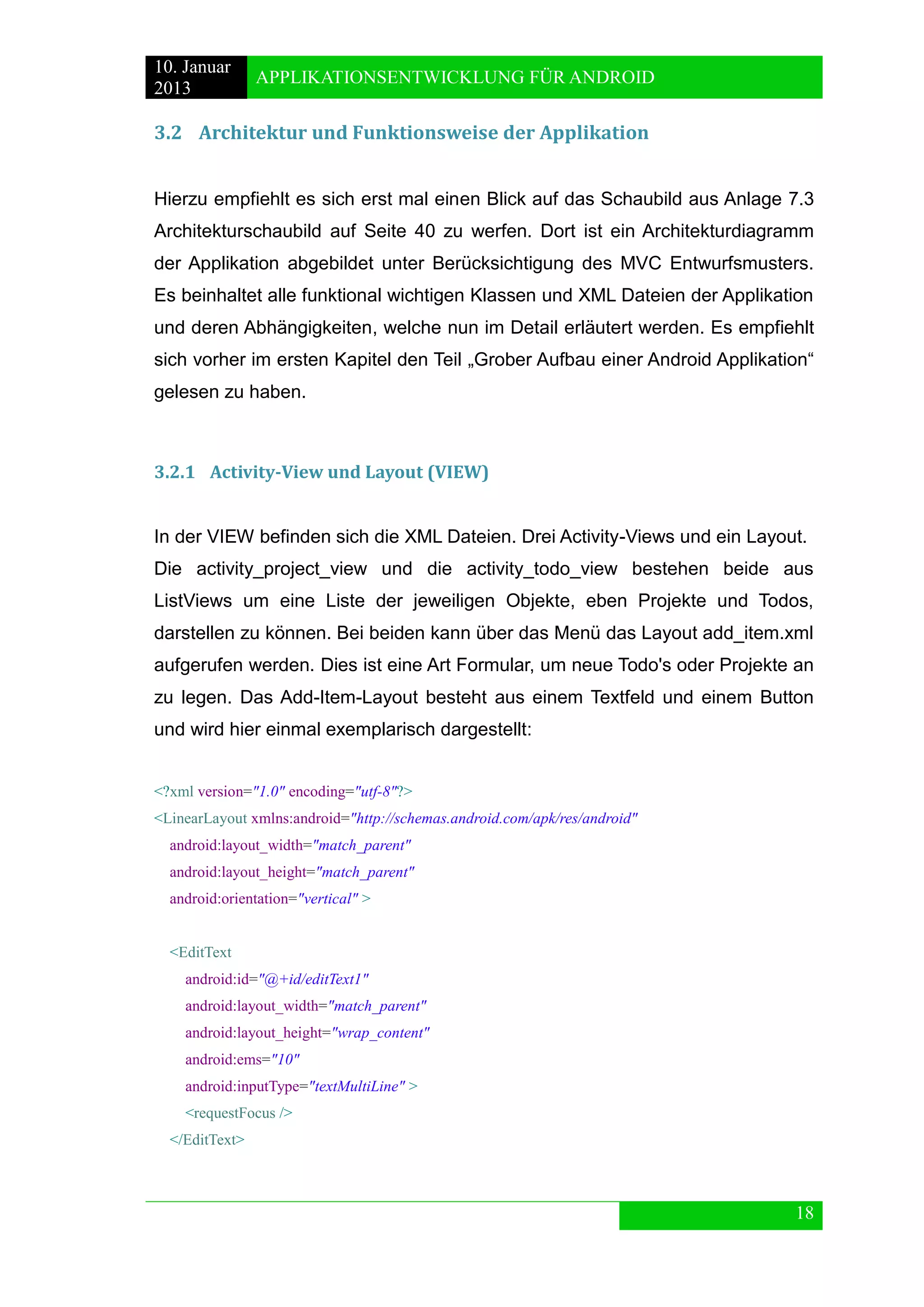 10. Januar 
2013 
APPLIKATIONSENTWICKLUNG FÜR ANDROID 
18 
3.2 Architektur und Funktionsweise der Applikation 
Hierzu empfiehlt es sich erst mal einen Blick auf das Schaubild aus Anlage 7.3 Architekturschaubild auf Seite 40 zu werfen. Dort ist ein Architekturdiagramm der Applikation abgebildet unter Berücksichtigung des MVC Entwurfsmusters. Es beinhaltet alle funktional wichtigen Klassen und XML Dateien der Applikation und deren Abhängigkeiten, welche nun im Detail erläutert werden. Es empfiehlt sich vorher im ersten Kapitel den Teil „Grober Aufbau einer Android Applikation“ gelesen zu haben. 
3.2.1 Activity-View und Layout (VIEW) 
In der VIEW befinden sich die XML Dateien. Drei Activity-Views und ein Layout. 
Die activity_project_view und die activity_todo_view bestehen beide aus ListViews um eine Liste der jeweiligen Objekte, eben Projekte und Todos, darstellen zu können. Bei beiden kann über das Menü das Layout add_item.xml aufgerufen werden. Dies ist eine Art Formular, um neue Todo's oder Projekte an zu legen. Das Add-Item-Layout besteht aus einem Textfeld und einem Button und wird hier einmal exemplarisch dargestellt: 
<?xml version="1.0" encoding="utf-8"?> 
<LinearLayout xmlns:android="http://schemas.android.com/apk/res/android" 
android:layout_width="match_parent" 
android:layout_height="match_parent" 
android:orientation="vertical" > 
<EditText 
android:id="@+id/editText1" 
android:layout_width="match_parent" 
android:layout_height="wrap_content" 
android:ems="10" 
android:inputType="textMultiLine" > 
<requestFocus /> 
</EditText> 
 