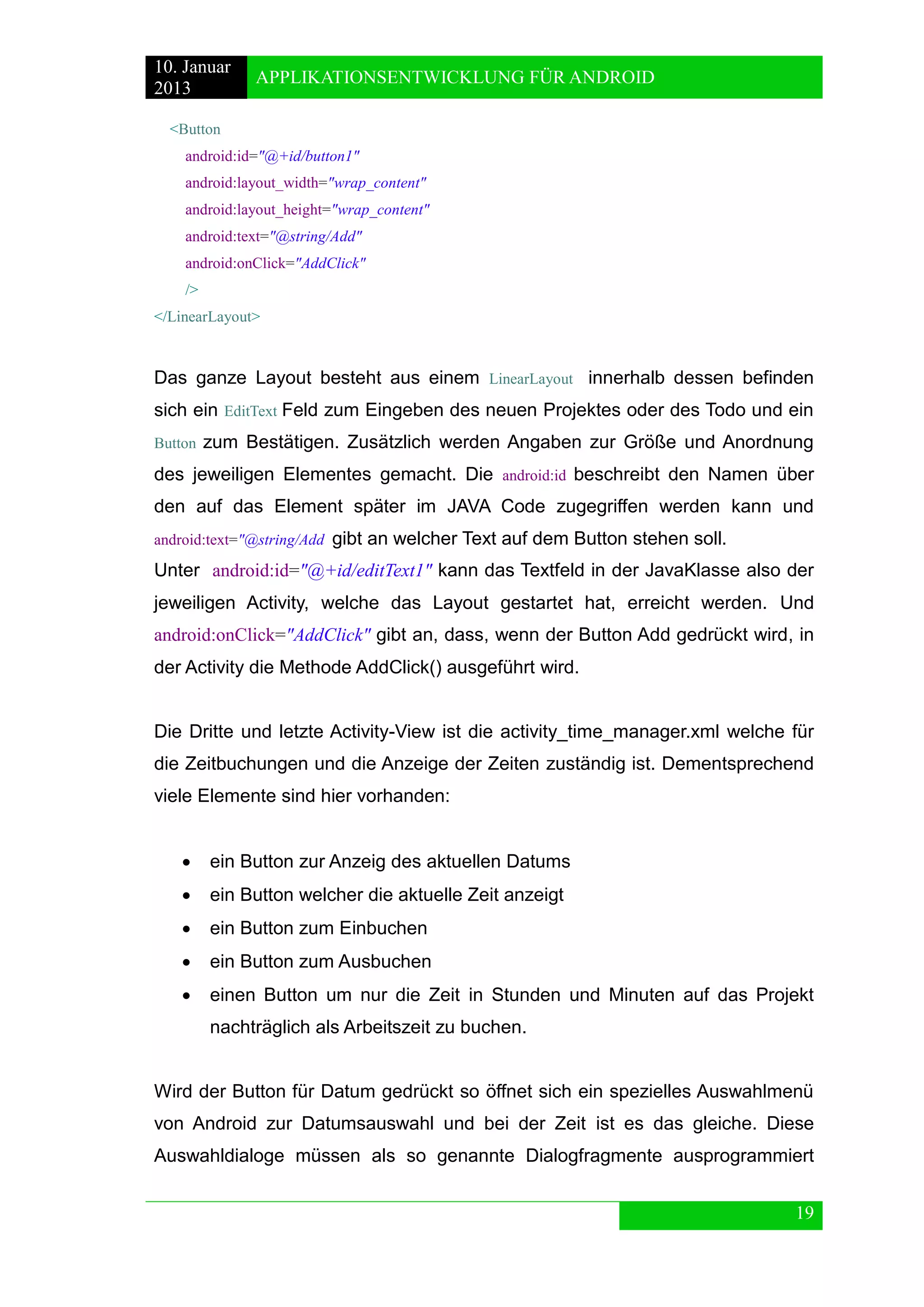 10. Januar 
2013 
APPLIKATIONSENTWICKLUNG FÜR ANDROID 
19 
<Button 
android:id="@+id/button1" 
android:layout_width="wrap_content" 
android:layout_height="wrap_content" 
android:text="@string/Add" 
android:onClick="AddClick" 
/> 
</LinearLayout> 
Das ganze Layout besteht aus einem LinearLayout innerhalb dessen befinden sich ein EditText Feld zum Eingeben des neuen Projektes oder des Todo und ein Button zum Bestätigen. Zusätzlich werden Angaben zur Größe und Anordnung des jeweiligen Elementes gemacht. Die android:id beschreibt den Namen über den auf das Element später im JAVA Code zugegriffen werden kann und android:text="@string/Add gibt an welcher Text auf dem Button stehen soll. 
Unter android:id="@+id/editText1" kann das Textfeld in der JavaKlasse also der jeweiligen Activity, welche das Layout gestartet hat, erreicht werden. Und android:onClick="AddClick" gibt an, dass, wenn der Button Add gedrückt wird, in der Activity die Methode AddClick() ausgeführt wird. 
Die Dritte und letzte Activity-View ist die activity_time_manager.xml welche für die Zeitbuchungen und die Anzeige der Zeiten zuständig ist. Dementsprechend viele Elemente sind hier vorhanden: 
 ein Button zur Anzeig des aktuellen Datums 
 ein Button welcher die aktuelle Zeit anzeigt 
 ein Button zum Einbuchen 
 ein Button zum Ausbuchen 
 einen Button um nur die Zeit in Stunden und Minuten auf das Projekt nachträglich als Arbeitszeit zu buchen. 
Wird der Button für Datum gedrückt so öffnet sich ein spezielles Auswahlmenü von Android zur Datumsauswahl und bei der Zeit ist es das gleiche. Diese Auswahldialoge müssen als so genannte Dialogfragmente ausprogrammiert  