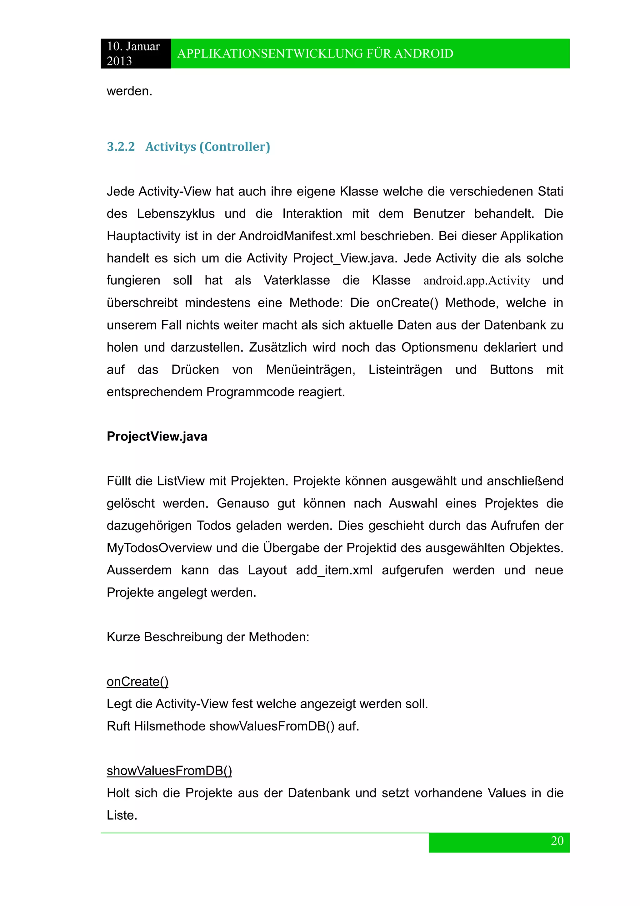 10. Januar 
2013 
APPLIKATIONSENTWICKLUNG FÜR ANDROID 
20 
werden. 
3.2.2 Activitys (Controller) 
Jede Activity-View hat auch ihre eigene Klasse welche die verschiedenen Stati des Lebenszyklus und die Interaktion mit dem Benutzer behandelt. Die Hauptactivity ist in der AndroidManifest.xml beschrieben. Bei dieser Applikation handelt es sich um die Activity Project_View.java. Jede Activity die als solche fungieren soll hat als Vaterklasse die Klasse android.app.Activity und überschreibt mindestens eine Methode: Die onCreate() Methode, welche in unserem Fall nichts weiter macht als sich aktuelle Daten aus der Datenbank zu holen und darzustellen. Zusätzlich wird noch das Optionsmenu deklariert und auf das Drücken von Menüeinträgen, Listeinträgen und Buttons mit entsprechendem Programmcode reagiert. 
ProjectView.java 
Füllt die ListView mit Projekten. Projekte können ausgewählt und anschließend gelöscht werden. Genauso gut können nach Auswahl eines Projektes die dazugehörigen Todos geladen werden. Dies geschieht durch das Aufrufen der MyTodosOverview und die Übergabe der Projektid des ausgewählten Objektes. Ausserdem kann das Layout add_item.xml aufgerufen werden und neue Projekte angelegt werden. 
Kurze Beschreibung der Methoden: 
onCreate() 
Legt die Activity-View fest welche angezeigt werden soll. 
Ruft Hilsmethode showValuesFromDB() auf. 
showValuesFromDB() 
Holt sich die Projekte aus der Datenbank und setzt vorhandene Values in die Liste.  