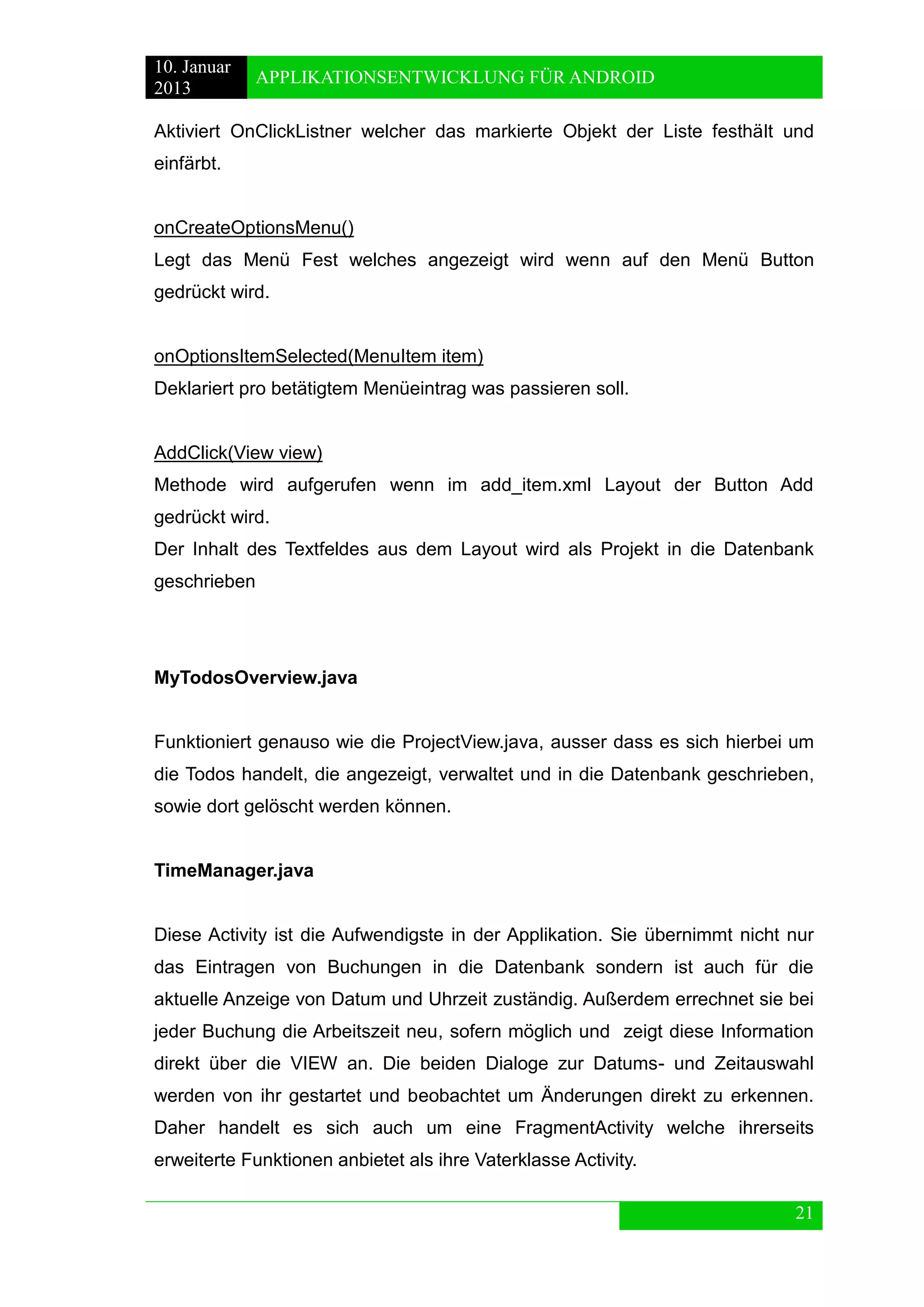 10. Januar 
2013 
APPLIKATIONSENTWICKLUNG FÜR ANDROID 
21 
Aktiviert OnClickListner welcher das markierte Objekt der Liste festhält und einfärbt. 
onCreateOptionsMenu() 
Legt das Menü Fest welches angezeigt wird wenn auf den Menü Button gedrückt wird. 
onOptionsItemSelected(MenuItem item) 
Deklariert pro betätigtem Menüeintrag was passieren soll. 
AddClick(View view) 
Methode wird aufgerufen wenn im add_item.xml Layout der Button Add gedrückt wird. 
Der Inhalt des Textfeldes aus dem Layout wird als Projekt in die Datenbank geschrieben 
MyTodosOverview.java 
Funktioniert genauso wie die ProjectView.java, ausser dass es sich hierbei um die Todos handelt, die angezeigt, verwaltet und in die Datenbank geschrieben, sowie dort gelöscht werden können. 
TimeManager.java 
Diese Activity ist die Aufwendigste in der Applikation. Sie übernimmt nicht nur das Eintragen von Buchungen in die Datenbank sondern ist auch für die aktuelle Anzeige von Datum und Uhrzeit zuständig. Außerdem errechnet sie bei jeder Buchung die Arbeitszeit neu, sofern möglich und zeigt diese Information direkt über die VIEW an. Die beiden Dialoge zur Datums- und Zeitauswahl werden von ihr gestartet und beobachtet um Änderungen direkt zu erkennen. Daher handelt es sich auch um eine FragmentActivity welche ihrerseits erweiterte Funktionen anbietet als ihre Vaterklasse Activity.  