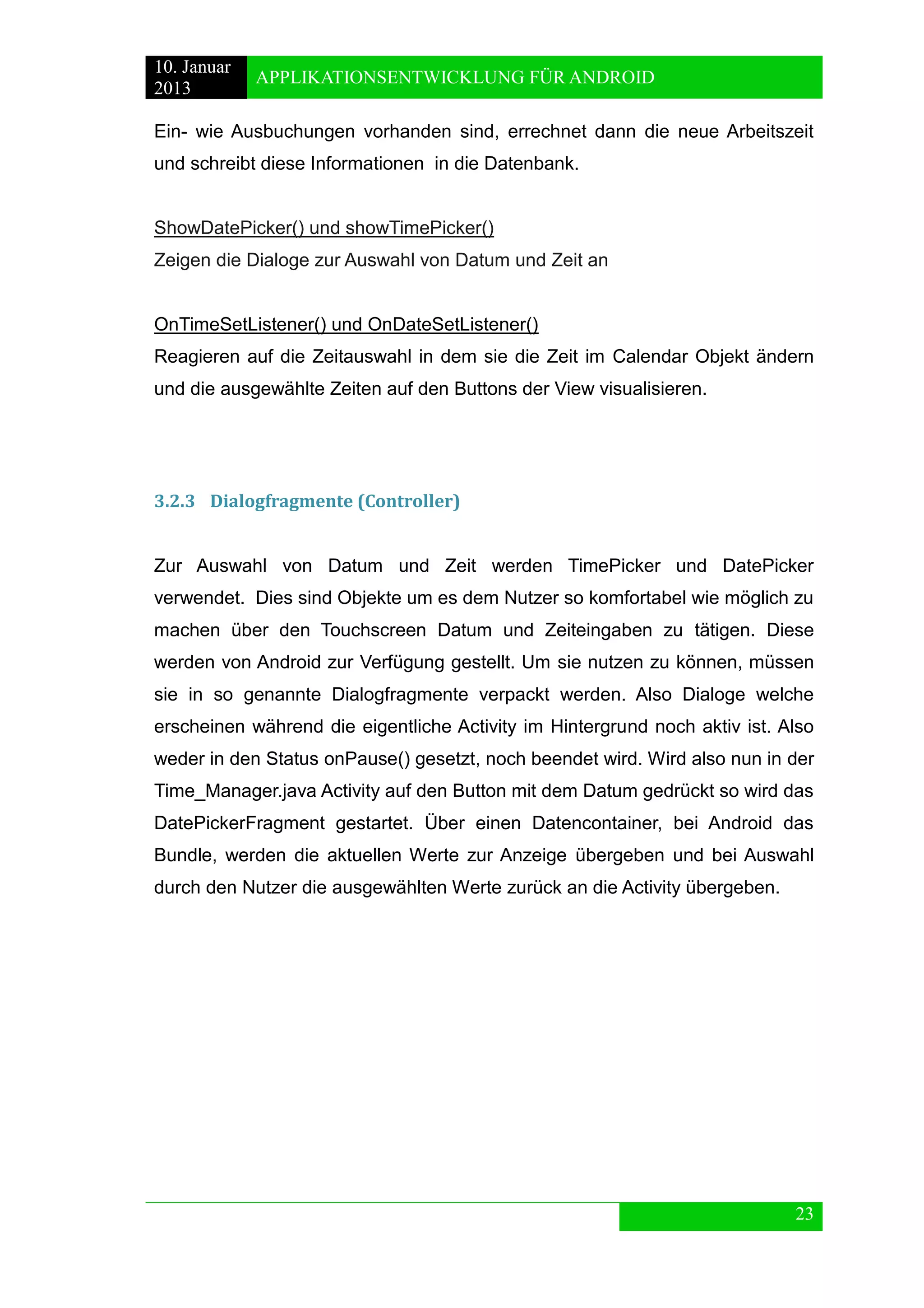 10. Januar 
2013 
APPLIKATIONSENTWICKLUNG FÜR ANDROID 
23 
Ein- wie Ausbuchungen vorhanden sind, errechnet dann die neue Arbeitszeit und schreibt diese Informationen in die Datenbank. 
ShowDatePicker() und showTimePicker() 
Zeigen die Dialoge zur Auswahl von Datum und Zeit an 
OnTimeSetListener() und OnDateSetListener() 
Reagieren auf die Zeitauswahl in dem sie die Zeit im Calendar Objekt ändern und die ausgewählte Zeiten auf den Buttons der View visualisieren. 
3.2.3 Dialogfragmente (Controller) 
Zur Auswahl von Datum und Zeit werden TimePicker und DatePicker verwendet. Dies sind Objekte um es dem Nutzer so komfortabel wie möglich zu machen über den Touchscreen Datum und Zeiteingaben zu tätigen. Diese werden von Android zur Verfügung gestellt. Um sie nutzen zu können, müssen sie in so genannte Dialogfragmente verpackt werden. Also Dialoge welche erscheinen während die eigentliche Activity im Hintergrund noch aktiv ist. Also weder in den Status onPause() gesetzt, noch beendet wird. Wird also nun in der Time_Manager.java Activity auf den Button mit dem Datum gedrückt so wird das DatePickerFragment gestartet. Über einen Datencontainer, bei Android das Bundle, werden die aktuellen Werte zur Anzeige übergeben und bei Auswahl durch den Nutzer die ausgewählten Werte zurück an die Activity übergeben. 
 