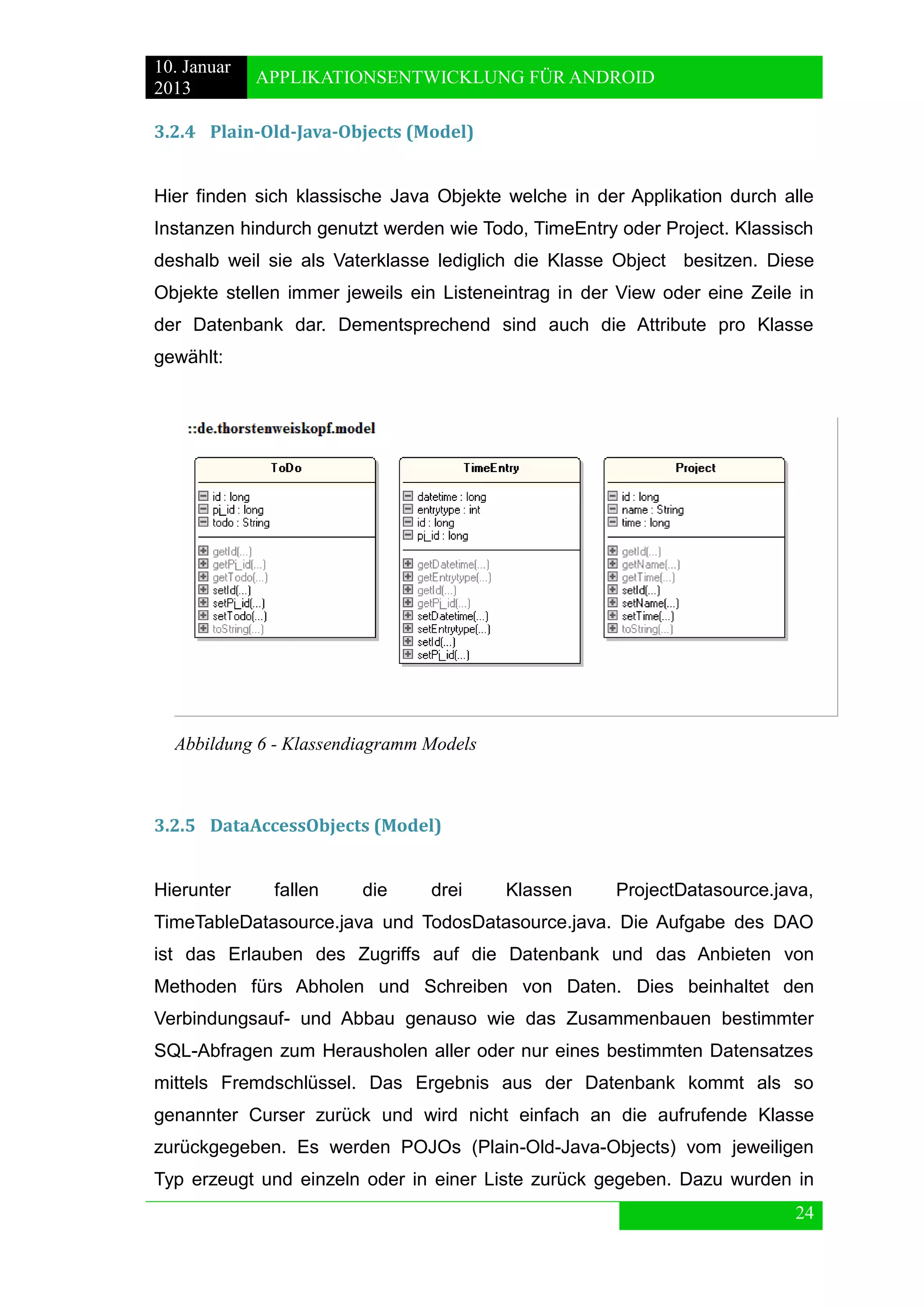 10. Januar 
2013 
APPLIKATIONSENTWICKLUNG FÜR ANDROID 
24 
3.2.4 Plain-Old-Java-Objects (Model) 
Hier finden sich klassische Java Objekte welche in der Applikation durch alle Instanzen hindurch genutzt werden wie Todo, TimeEntry oder Project. Klassisch deshalb weil sie als Vaterklasse lediglich die Klasse Object besitzen. Diese Objekte stellen immer jeweils ein Listeneintrag in der View oder eine Zeile in der Datenbank dar. Dementsprechend sind auch die Attribute pro Klasse gewählt: 
3.2.5 DataAccessObjects (Model) 
Hierunter fallen die drei Klassen ProjectDatasource.java, TimeTableDatasource.java und TodosDatasource.java. Die Aufgabe des DAO ist das Erlauben des Zugriffs auf die Datenbank und das Anbieten von Methoden fürs Abholen und Schreiben von Daten. Dies beinhaltet den Verbindungsauf- und Abbau genauso wie das Zusammenbauen bestimmter SQL-Abfragen zum Herausholen aller oder nur eines bestimmten Datensatzes mittels Fremdschlüssel. Das Ergebnis aus der Datenbank kommt als so genannter Curser zurück und wird nicht einfach an die aufrufende Klasse zurückgegeben. Es werden POJOs (Plain-Old-Java-Objects) vom jeweiligen Typ erzeugt und einzeln oder in einer Liste zurück gegeben. Dazu wurden in 
Abbildung 6 - Klassendiagramm Models  