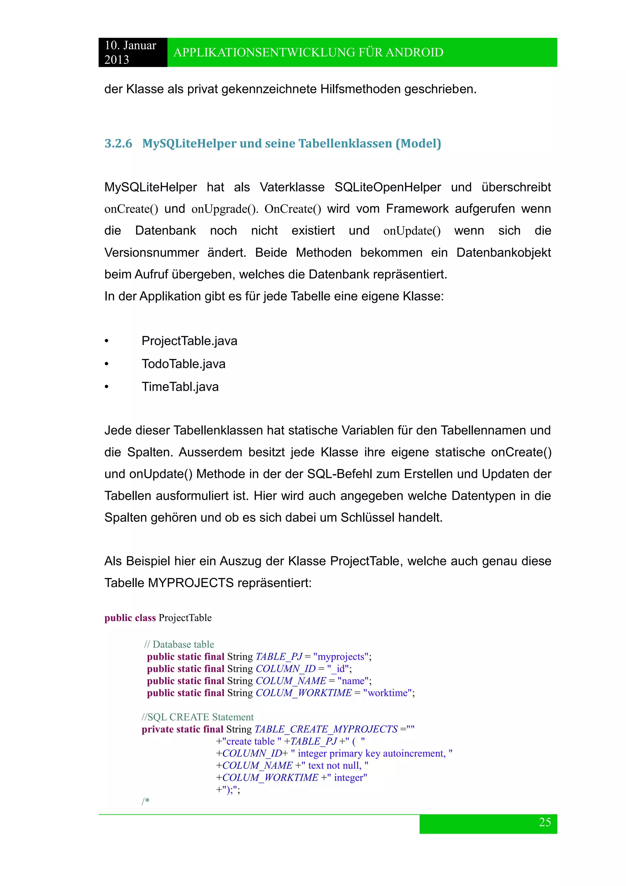 10. Januar 
2013 
APPLIKATIONSENTWICKLUNG FÜR ANDROID 
25 
der Klasse als privat gekennzeichnete Hilfsmethoden geschrieben. 
3.2.6 MySQLiteHelper und seine Tabellenklassen (Model) 
MySQLiteHelper hat als Vaterklasse SQLiteOpenHelper und überschreibt onCreate() und onUpgrade(). OnCreate() wird vom Framework aufgerufen wenn die Datenbank noch nicht existiert und onUpdate() wenn sich die Versionsnummer ändert. Beide Methoden bekommen ein Datenbankobjekt beim Aufruf übergeben, welches die Datenbank repräsentiert. 
In der Applikation gibt es für jede Tabelle eine eigene Klasse: 
• ProjectTable.java 
• TodoTable.java 
• TimeTabl.java 
Jede dieser Tabellenklassen hat statische Variablen für den Tabellennamen und die Spalten. Ausserdem besitzt jede Klasse ihre eigene statische onCreate() und onUpdate() Methode in der der SQL-Befehl zum Erstellen und Updaten der Tabellen ausformuliert ist. Hier wird auch angegeben welche Datentypen in die Spalten gehören und ob es sich dabei um Schlüssel handelt. 
Als Beispiel hier ein Auszug der Klasse ProjectTable, welche auch genau diese Tabelle MYPROJECTS repräsentiert: 
public class ProjectTable 
// Database table 
public static final String TABLE_PJ = "myprojects"; 
public static final String COLUMN_ID = "_id"; 
public static final String COLUM_NAME = "name"; 
public static final String COLUM_WORKTIME = "worktime"; 
//SQL CREATE Statement 
private static final String TABLE_CREATE_MYPROJECTS ="" 
+"create table " +TABLE_PJ +" ( " 
+COLUMN_ID+ " integer primary key autoincrement, " 
+COLUM_NAME +" text not null, " 
+COLUM_WORKTIME +" integer" 
+");"; 
/*  