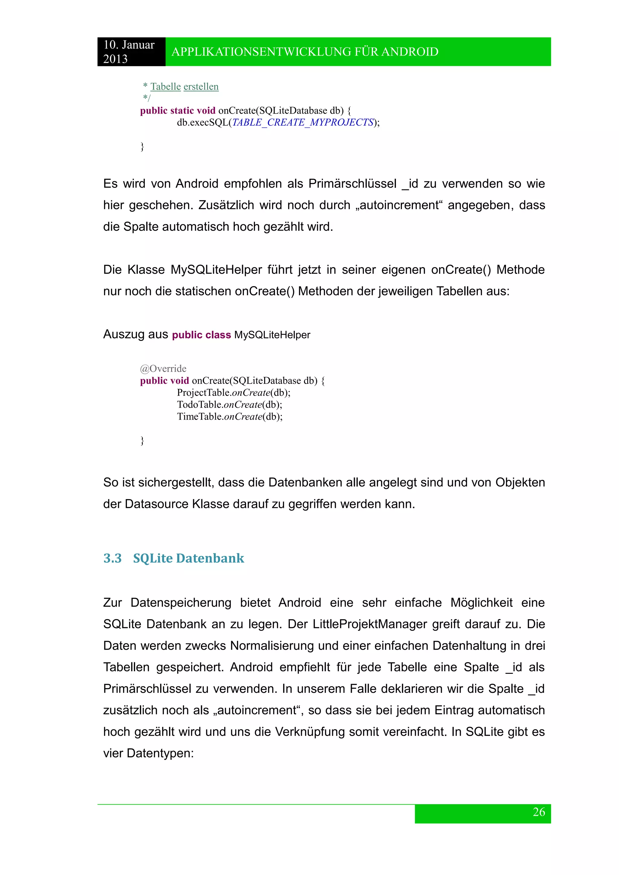 10. Januar 
2013 
APPLIKATIONSENTWICKLUNG FÜR ANDROID 
26 
* Tabelle erstellen 
*/ 
public static void onCreate(SQLiteDatabase db) { 
db.execSQL(TABLE_CREATE_MYPROJECTS); 
} 
Es wird von Android empfohlen als Primärschlüssel _id zu verwenden so wie hier geschehen. Zusätzlich wird noch durch „autoincrement“ angegeben, dass die Spalte automatisch hoch gezählt wird. 
Die Klasse MySQLiteHelper führt jetzt in seiner eigenen onCreate() Methode nur noch die statischen onCreate() Methoden der jeweiligen Tabellen aus: 
Auszug aus public class MySQLiteHelper 
@Override 
public void onCreate(SQLiteDatabase db) { 
ProjectTable.onCreate(db); 
TodoTable.onCreate(db); 
TimeTable.onCreate(db); 
} 
So ist sichergestellt, dass die Datenbanken alle angelegt sind und von Objekten der Datasource Klasse darauf zu gegriffen werden kann. 
3.3 SQLite Datenbank 
Zur Datenspeicherung bietet Android eine sehr einfache Möglichkeit eine SQLite Datenbank an zu legen. Der LittleProjektManager greift darauf zu. Die Daten werden zwecks Normalisierung und einer einfachen Datenhaltung in drei Tabellen gespeichert. Android empfiehlt für jede Tabelle eine Spalte _id als Primärschlüssel zu verwenden. In unserem Falle deklarieren wir die Spalte _id zusätzlich noch als „autoincrement“, so dass sie bei jedem Eintrag automatisch hoch gezählt wird und uns die Verknüpfung somit vereinfacht. In SQLite gibt es vier Datentypen: 
 