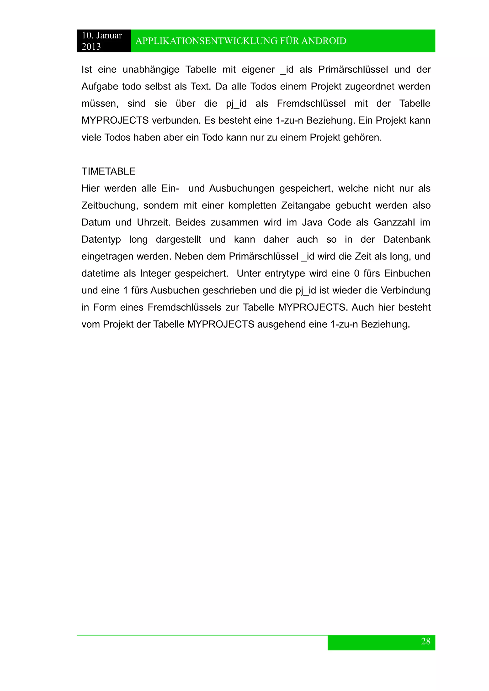 10. Januar 
2013 
APPLIKATIONSENTWICKLUNG FÜR ANDROID 
28 
Ist eine unabhängige Tabelle mit eigener _id als Primärschlüssel und der Aufgabe todo selbst als Text. Da alle Todos einem Projekt zugeordnet werden müssen, sind sie über die pj_id als Fremdschlüssel mit der Tabelle MYPROJECTS verbunden. Es besteht eine 1-zu-n Beziehung. Ein Projekt kann viele Todos haben aber ein Todo kann nur zu einem Projekt gehören. 
TIMETABLE 
Hier werden alle Ein- und Ausbuchungen gespeichert, welche nicht nur als Zeitbuchung, sondern mit einer kompletten Zeitangabe gebucht werden also Datum und Uhrzeit. Beides zusammen wird im Java Code als Ganzzahl im Datentyp long dargestellt und kann daher auch so in der Datenbank eingetragen werden. Neben dem Primärschlüssel _id wird die Zeit als long, und datetime als Integer gespeichert. Unter entrytype wird eine 0 fürs Einbuchen und eine 1 fürs Ausbuchen geschrieben und die pj_id ist wieder die Verbindung in Form eines Fremdschlüssels zur Tabelle MYPROJECTS. Auch hier besteht vom Projekt der Tabelle MYPROJECTS ausgehend eine 1-zu-n Beziehung. 
 