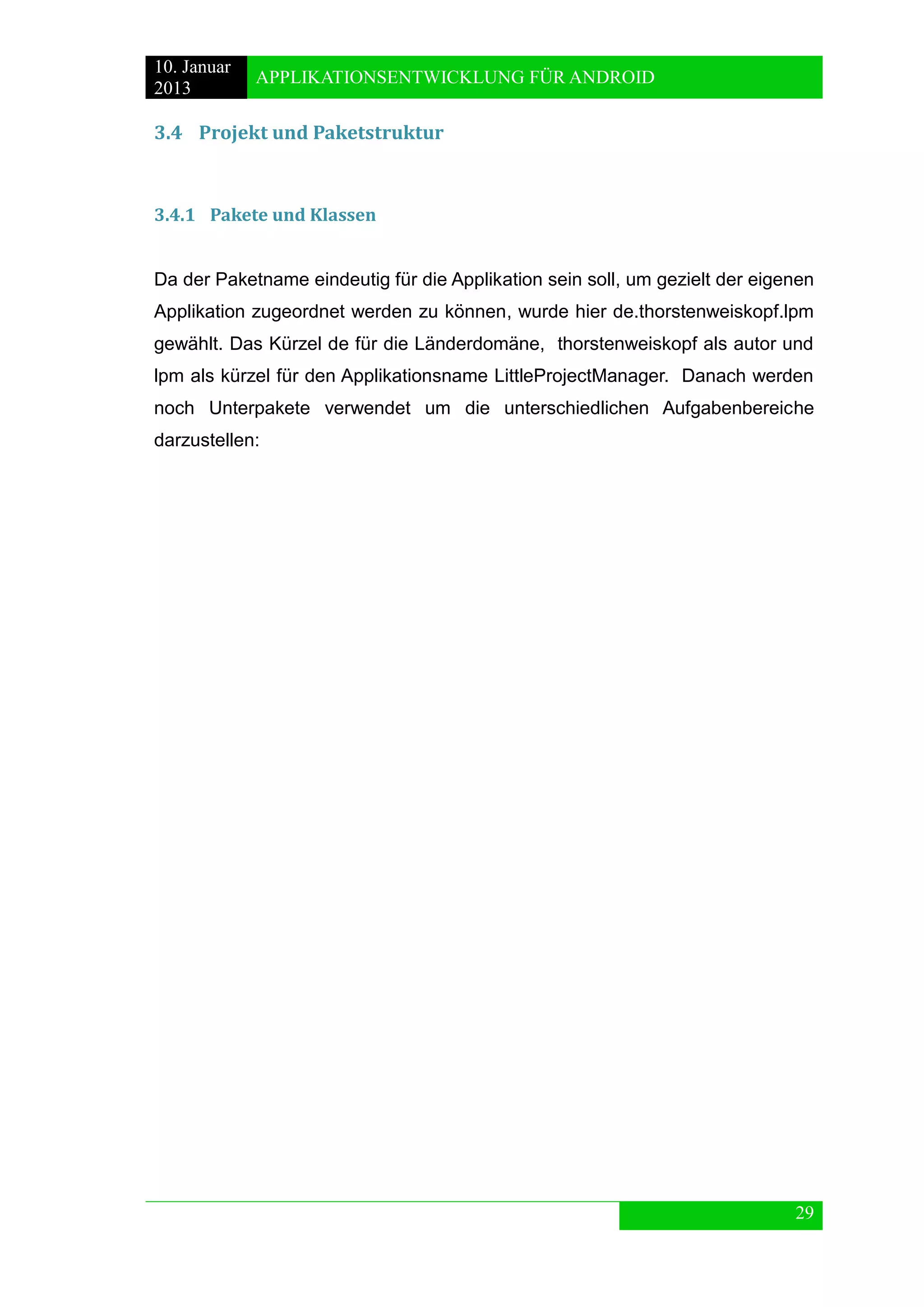 10. Januar 
2013 
APPLIKATIONSENTWICKLUNG FÜR ANDROID 
29 
3.4 Projekt und Paketstruktur 
3.4.1 Pakete und Klassen 
Da der Paketname eindeutig für die Applikation sein soll, um gezielt der eigenen Applikation zugeordnet werden zu können, wurde hier de.thorstenweiskopf.lpm gewählt. Das Kürzel de für die Länderdomäne, thorstenweiskopf als autor und lpm als kürzel für den Applikationsname LittleProjectManager. Danach werden noch Unterpakete verwendet um die unterschiedlichen Aufgabenbereiche darzustellen: 
 