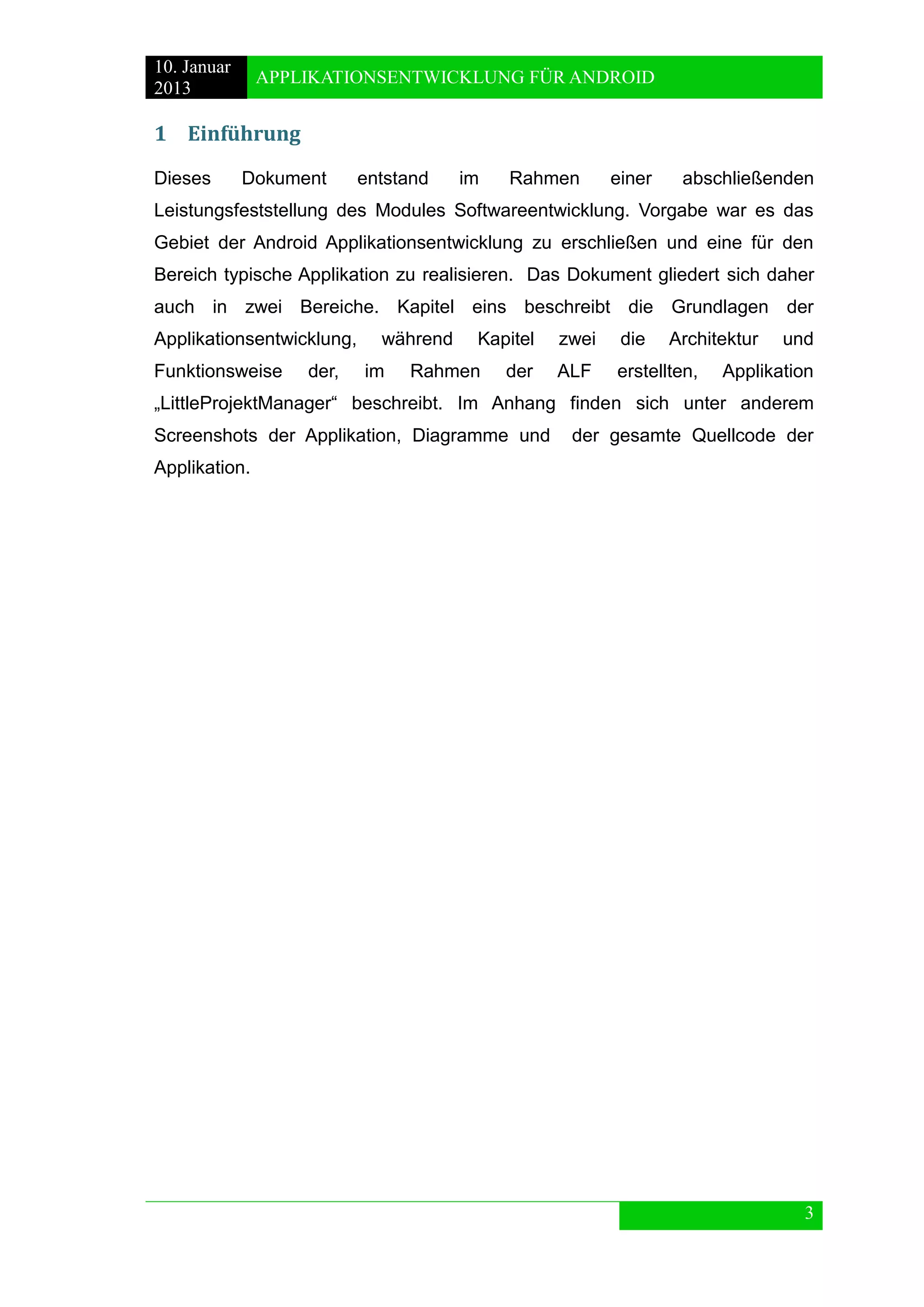 10. Januar 
2013 
APPLIKATIONSENTWICKLUNG FÜR ANDROID 
3 
1 Einführung 
Dieses Dokument entstand im Rahmen einer abschließenden Leistungsfeststellung des Modules Softwareentwicklung. Vorgabe war es das Gebiet der Android Applikationsentwicklung zu erschließen und eine für den Bereich typische Applikation zu realisieren. Das Dokument gliedert sich daher auch in zwei Bereiche. Kapitel eins beschreibt die Grundlagen der Applikationsentwicklung, während Kapitel zwei die Architektur und Funktionsweise der, im Rahmen der ALF erstellten, Applikation „LittleProjektManager“ beschreibt. Im Anhang finden sich unter anderem Screenshots der Applikation, Diagramme und der gesamte Quellcode der Applikation. 
 