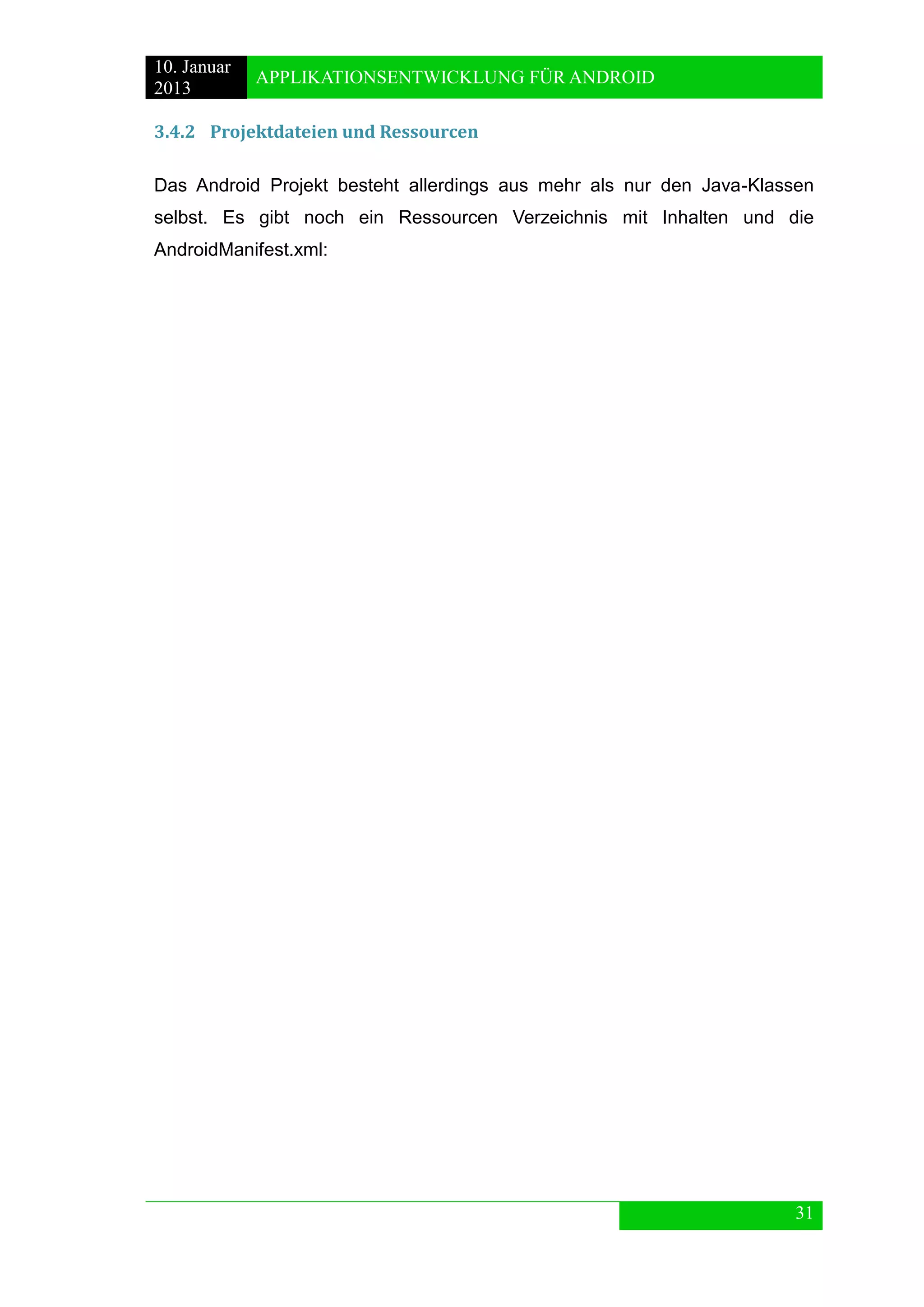 10. Januar 
2013 
APPLIKATIONSENTWICKLUNG FÜR ANDROID 
31 
3.4.2 Projektdateien und Ressourcen 
Das Android Projekt besteht allerdings aus mehr als nur den Java-Klassen selbst. Es gibt noch ein Ressourcen Verzeichnis mit Inhalten und die AndroidManifest.xml:  