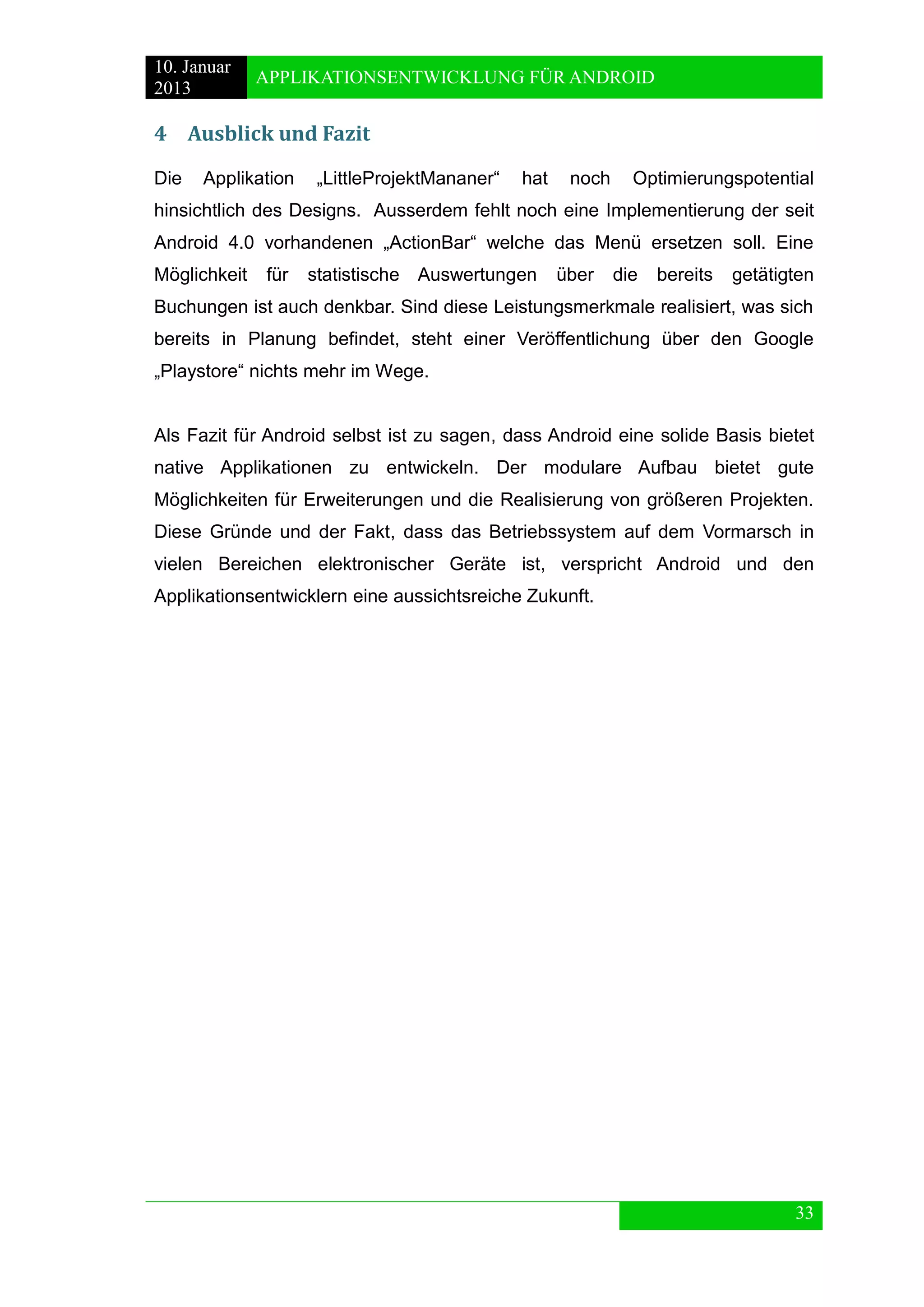 10. Januar 
2013 
APPLIKATIONSENTWICKLUNG FÜR ANDROID 
33 
4 Ausblick und Fazit 
Die Applikation „LittleProjektMananer“ hat noch Optimierungspotential hinsichtlich des Designs. Ausserdem fehlt noch eine Implementierung der seit Android 4.0 vorhandenen „ActionBar“ welche das Menü ersetzen soll. Eine Möglichkeit für statistische Auswertungen über die bereits getätigten Buchungen ist auch denkbar. Sind diese Leistungsmerkmale realisiert, was sich bereits in Planung befindet, steht einer Veröffentlichung über den Google „Playstore“ nichts mehr im Wege. 
Als Fazit für Android selbst ist zu sagen, dass Android eine solide Basis bietet native Applikationen zu entwickeln. Der modulare Aufbau bietet gute Möglichkeiten für Erweiterungen und die Realisierung von größeren Projekten. Diese Gründe und der Fakt, dass das Betriebssystem auf dem Vormarsch in vielen Bereichen elektronischer Geräte ist, verspricht Android und den Applikationsentwicklern eine aussichtsreiche Zukunft.  